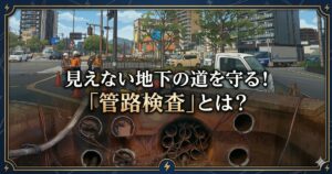 見えない地下の道を守る！「管路検査」とは？